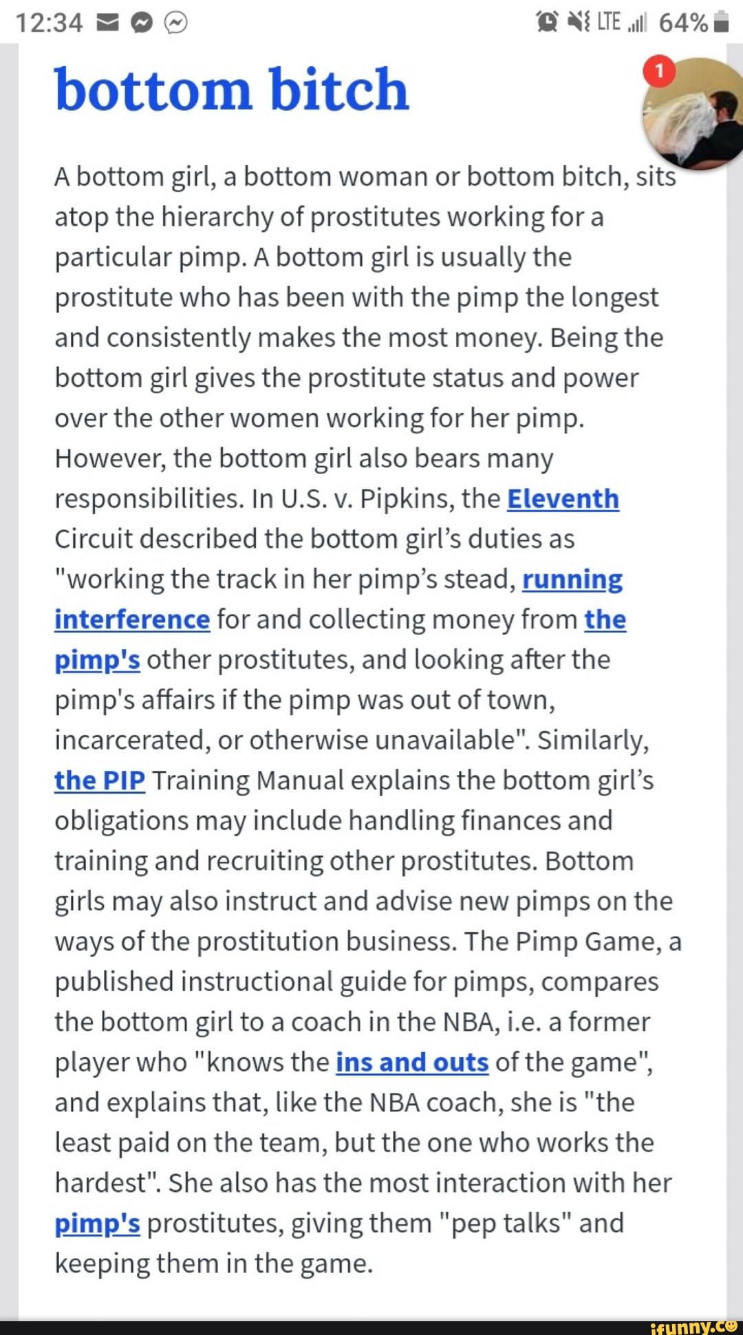 bottom bitch
A bottom girl, a bottom woman or bottom bitch, sits
atop the hierarchy of prostitutes working for a
particular pimp. A bottom girl is usually the
prostitute who has been with the pimp the longest
and consistently makes the most money. Being the
bottom girl gives the prostitute status and power
over the other women working for her pimp.
However, the bottom girl also bears many
responsibilities. In U.S. v. Pipkins, the Eleventh
Circuit described the bottom girl's duties as
"working the track in her pimp's stead, running
interference for and collecting money from the
pimp's other prostitutes, and looking after the
pimp's affairs if the pimp was out of town,
incarcerated, or otherwise unavailable". Similarly,
the PIP Training Manual explains the bottom girl's
obligations may include handling finances and
training and recruiting other prostitutes. Bottom
girls may also instruct and advise new pimps on the
ways of the prostitution business. The Pimp Game, a
published instructional guide for pimps, compares
the bottom girl to a coach in the NBA, i.e. a former
player who "knows the ins and outs of the game",
and explains that, like the NBA coach, she is "the
least paid on the team, but the one who works the
hardest". She also has the most interaction with her
pimp's prostitutes, giving them "pep talks" and
keeping them in the game.