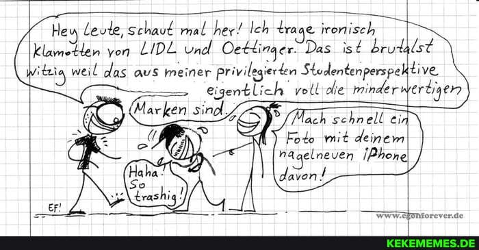 Heu Leute, schauf mal her! Ich traae ironisch klametlen von LIDL und Oetlinger- Das ist brudalst itzia weil das aus meiner privilegierten Stodentenperspektive
eigentlich voll die minderwertigen
lach schnell ein\
Foto mit deinem nagelneven !Phone
Www.efontorever.de