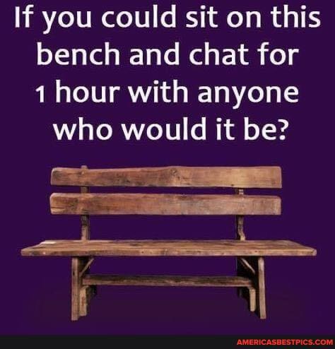 If you could sit on this bench and chat for hour with anyone who would it be?