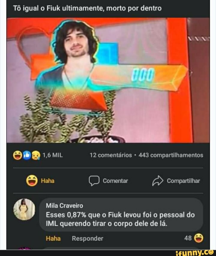 Tô igual o Fiuk ultimamente, morto por dentro
1,6 MIL 12 comentários 443 compartilhamentos
Haha Comentar Compartilhar
Mila Craveiro
Esses 0,87% que o Fiuk levou foi o pessoal do
IML querendo tirar o corpo dele de lá.
Haha Responder 48