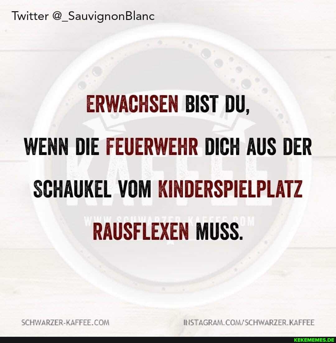 Twitter @ SauvignonBlanc
ERWACHSEN BIST DU,
WENN DIE FEUERWEHR DICH AUS DER SCHAUKEL VOM KINDERSPIELPLATZ RAUSFLEXEN MUSS.
SEHWARZER-RAFFEE. KAFFEE