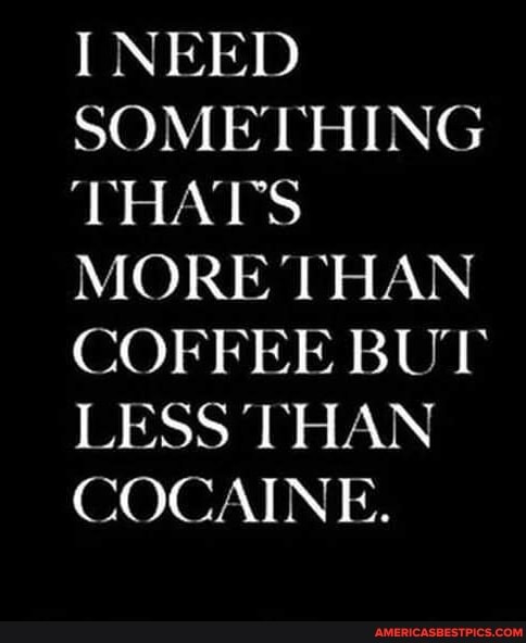 I NEED SOMETHING THAT'S MORE THAN COFFEE BUT LESS THAN COCAINE.