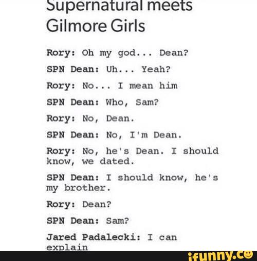bu pernatural meets
Gilmore Girls
Rory: Oh my god.
. .
Dean?
SPN Dean: Uh... Yeah?
Rory: No... I mean him
SPN Dem: Who, Sam?
Rory: No, Dean.
SPN Delux No, I'm Dean.
Rory: No, he‘s Dean. I should
know, we dated.
SPN Deªn: I should know, he's
my brother.
Rory: Dean?
Jared Padªlecki: I can