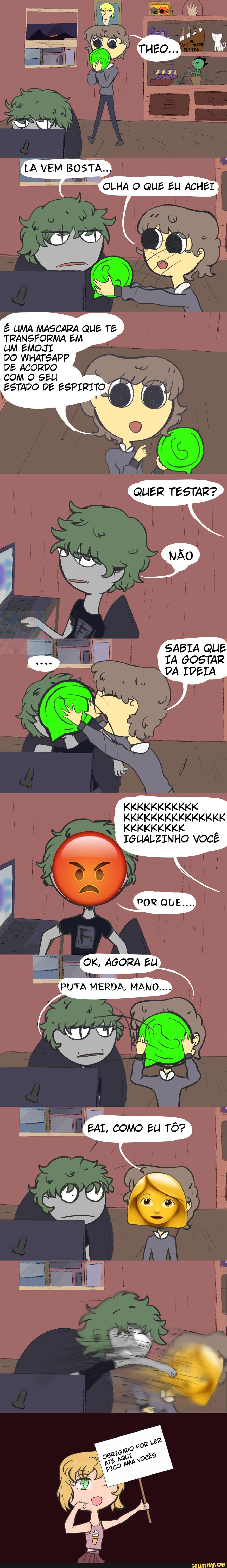 ASA DA
LA LA VEM BOSTA.
OLHA O QUE EUI ACHEI
É UMA MASCARA QUE TE TRANSFORMA EM
UM EMOJII
DO WHATSAPP
DE ACORDO
COM O SEU
ESTADO DE ESPIRITO
SABIA QUE TA GOSTAR DA IDEIA
KKKKKKKKKKK KKKKKKKKKKKKKKK KKKKKKKKK
IGUALZINHO VOCÊ
OK, AGORA EU
PUTA MERDA, MANO...
EAI, COMO EU TÔ?