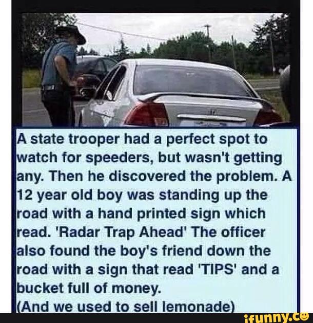 atch for Speeders. but wasn't getting
any. Then he discovered the problem. A
12 year old boy was standing up the
road with a hand printed sign which
read. 'Radar Trap Ahead' The officer
also found the boy's friend down the
road with a sign that read 'TIPS' and a