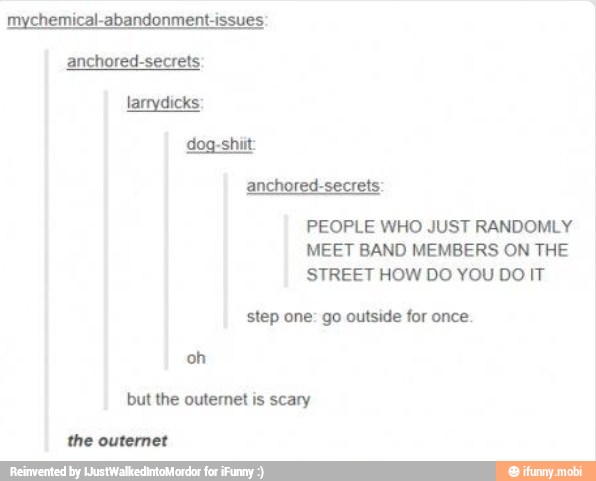 mychemical-abandonment-issues:
anchored-secrets
larrydicks:
anchored-secrets:
PEOPLE WHO JUST RANDOMLY
MEET BAND MEMBERS ON THE
STREET HOW DO YOU DO IT
step one: go outside for once.
oh
but the outernet is scary
the outernet
