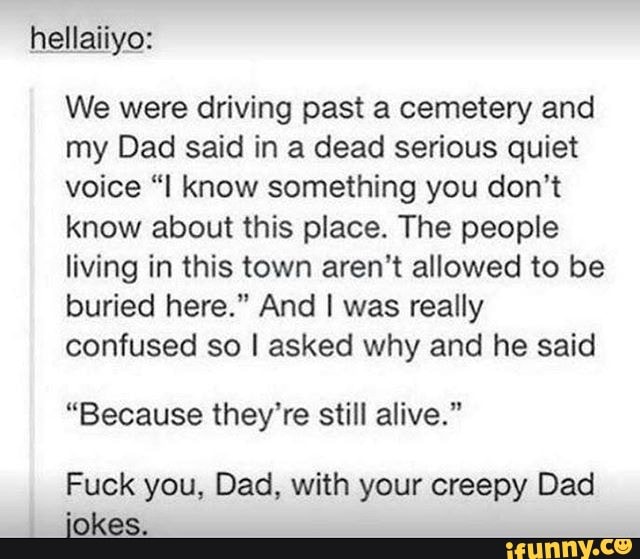 hellaiiyo:
We were driving past a cemetery and
my Dad said in a dead serious quiet
voice "I know something you don't
know about this place. The people
living in this town aren't allowed to be
buried here." And I was really
confused so I asked why and he said
"Because they're still alive."
Fuck you, Dad, with your creepy Dad
jokes.