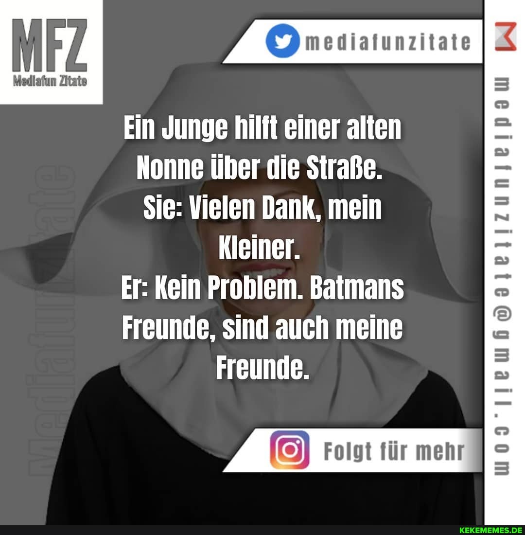 Medlafun Zitate
Ein Junge hilft einer alten
Nonne über die Straße.
Sie: Vielen Dank, mein
Kleiner.
Er: Kein Problem. Batmans
Freunde, sind auch meine
Freunde.
Folgt für mehr