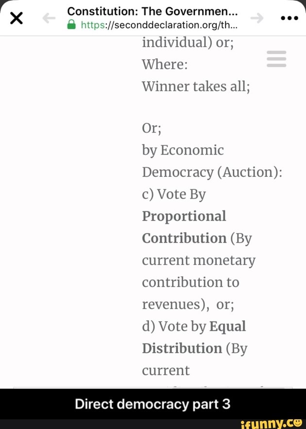 "Xx Constitution: The Governmen...
a
ah //seconddeclaration.org/th...
individual) or;
Where:
Winner takes all;
by Economic
Democracy (Auction):
c) Vote By
Proportional
Contribution (By
current monetary
contribution to
revenues), OF;
d) Vote by Equal
Distribution (By
current
Direct democracy part 3 - Direct democracy part 3