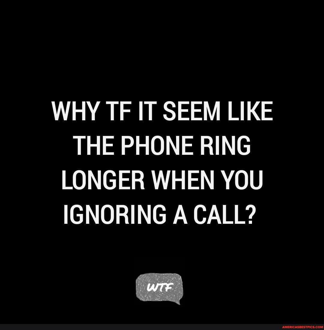WHY TF IT SEEM LIKE THE PHONE RING LONGER WHEN YOU IGNORING A CALL?