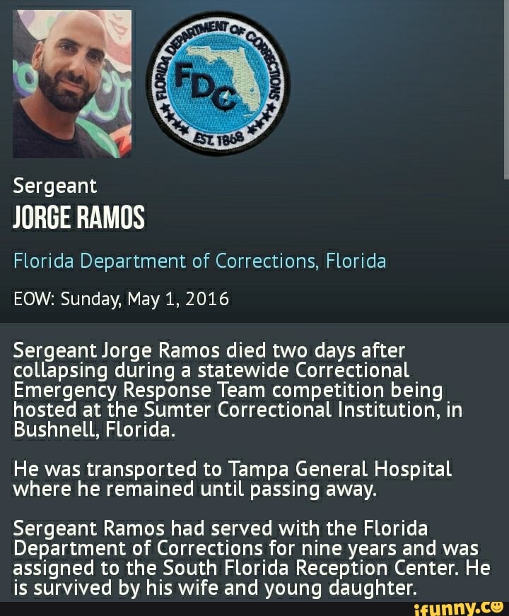 Sergeant
JORGE RAMOS
Florida Department of Corrections, Florida
EOW: Sunday, May 1, 2016
Sergeant Jorge Ramos died two days after collapsing during a statewide Correctional
Emergency Response Team competition being hosted at the Sumter Correctional Institution, in
Bushnell, Florida.
He was transported to Tampa General Hospital where he remained until passing away.
Sergeant Ramos had served with the Florida
Department of Corrections for nine years and was assigned to the South Florida Reception Center. He is survived by his wife and young daughter.