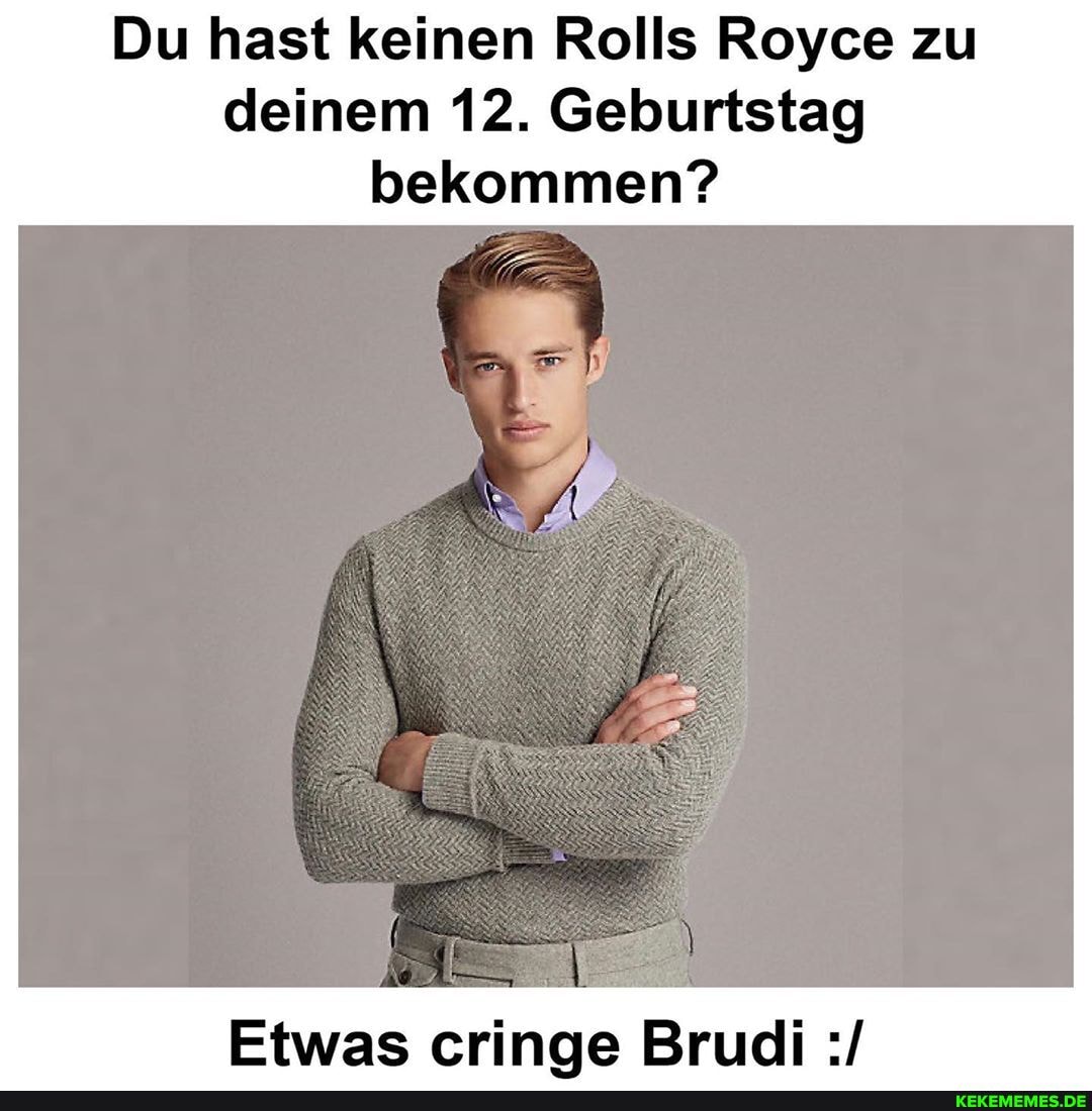Du hast keinen Rolls Royce zu deinem 12. Geburtstag bekommen?
Bruel