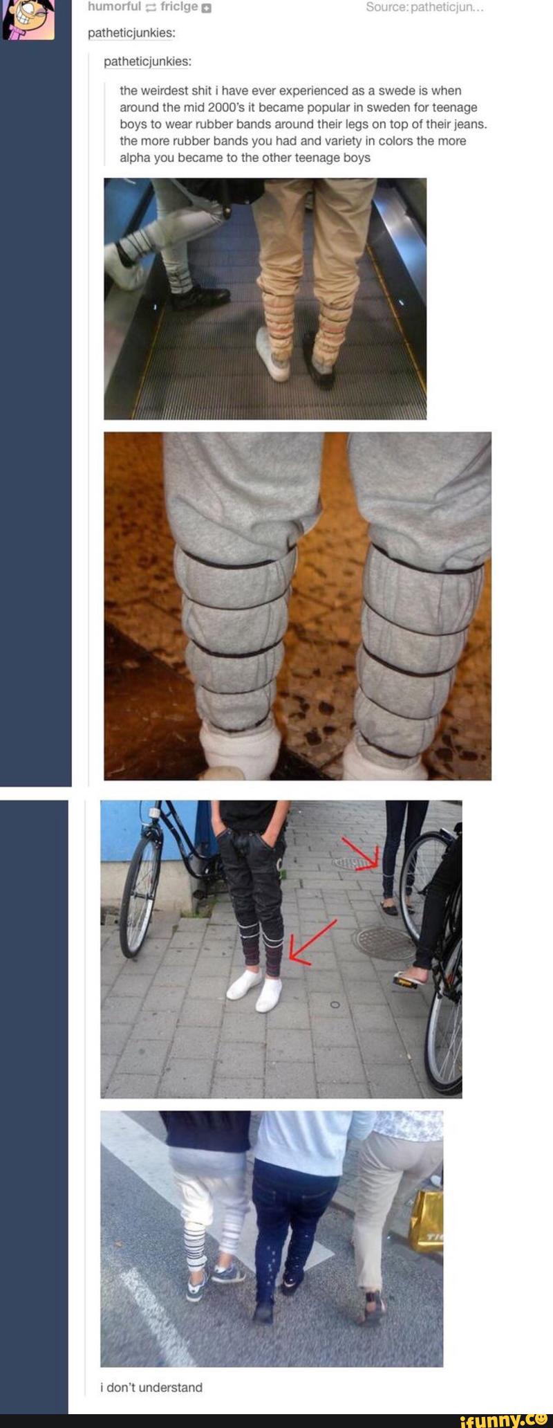 lhe wewrdest shxl i have ever experienced as a swede 15 when
around lhe mid 2000‘s I! became popular m sweden for teenage
boys to wear rubber bands around melr legs on top ol lhelr jeans,
me move rubber hands you had and vanezy m colors the more
alpha you became to the other teenage boys