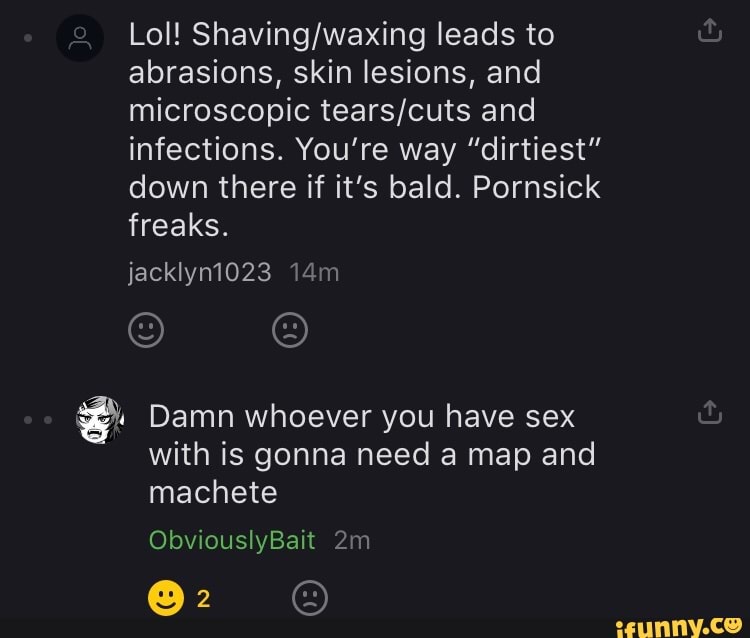 Lol! leads to abrasions, skin lesions, and microscopic and infections. You're way "dirtiest" down there if it's bald. Pornsick freaks.
jacklyn1023
Damn whoever you have sex with is gonna need a map and machete
ObviouslyBait
@2