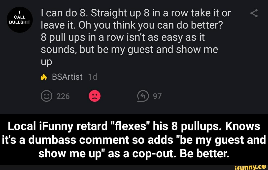 cl. I cando 8. Straight up 8 in a row take it or
anes" leave it. Oh you think you can do better?
8 pull ups in a row isn't as easy as it
sounds, but be my guest and show me
Local iFunny retard "flexes" his 8 pullups. Knows
it's adumbass comment so adds "be my guest and
show me up" as a cop-out. Be better. - Local iFunny retard "flexes" his 8 pullups. Knows it's a dumbass comment so adds "be my guest and show me up" as a cop-out. Be better.