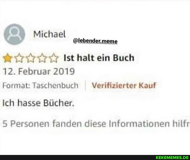 @ Michael
@lebender.meme
Ist halt ein Buch
12. Februar 2019
Format: Taschenbuch I Verifizierter Kauf
Ich hasse Bücher.
5 Personen fanden diese Informationen hilfr