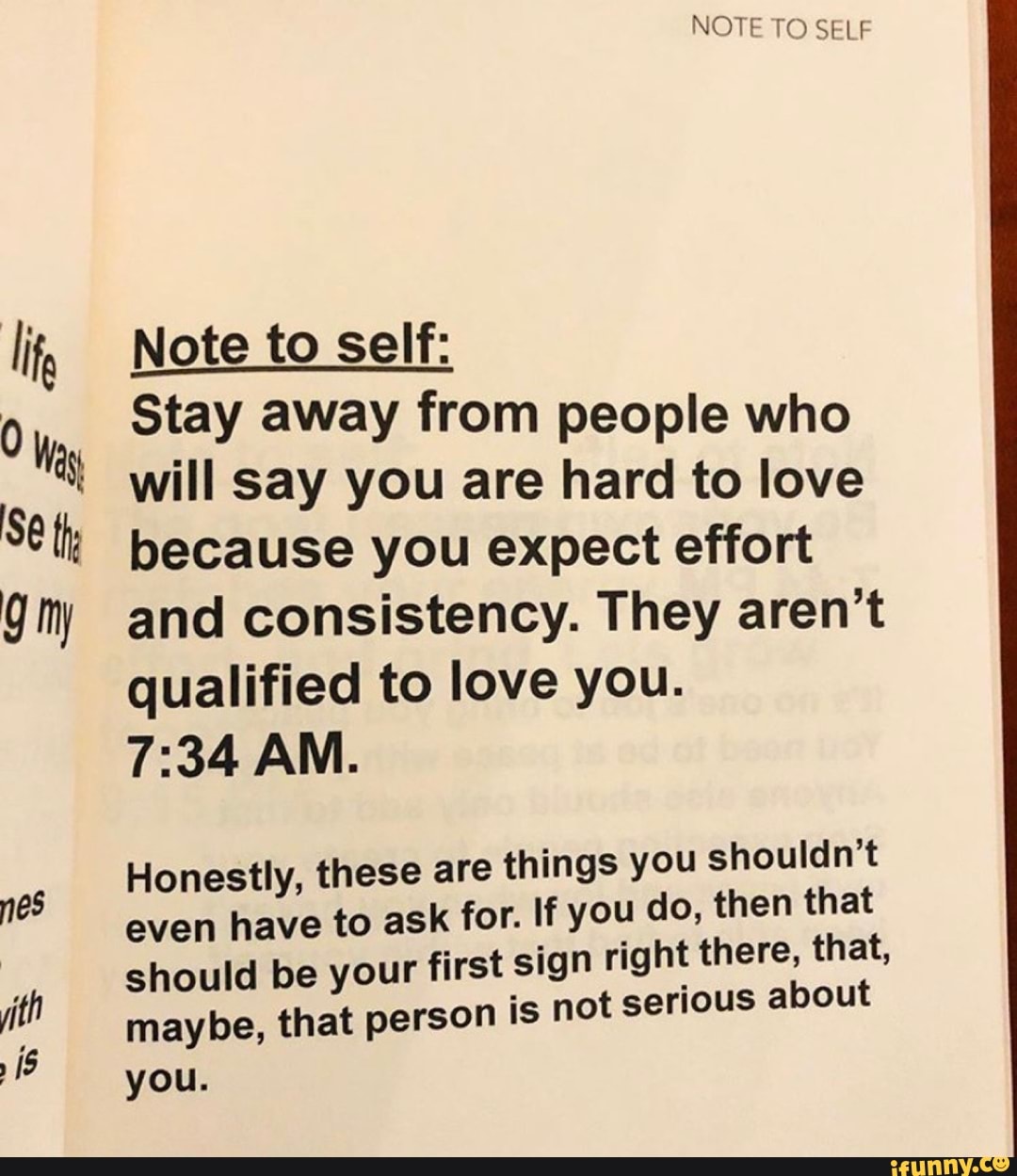 i
0 Was
13
Note to self:
Stay away from people who
will say you are hard to love
because you expect effort
and consistency. They aren't
qualified to love you.
Honestly, these are things you shouldn't
even have to ask for. If you do, then that
should be your first sign right there, that,
maybe, that person is not serious about
you.