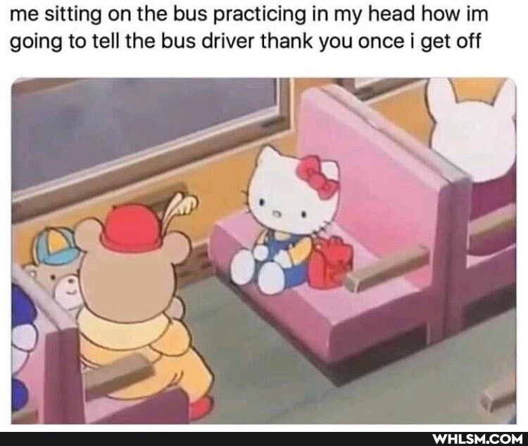 me sitting on the bus practicing in my head how im going to tell the bus driver thank you once i I get off