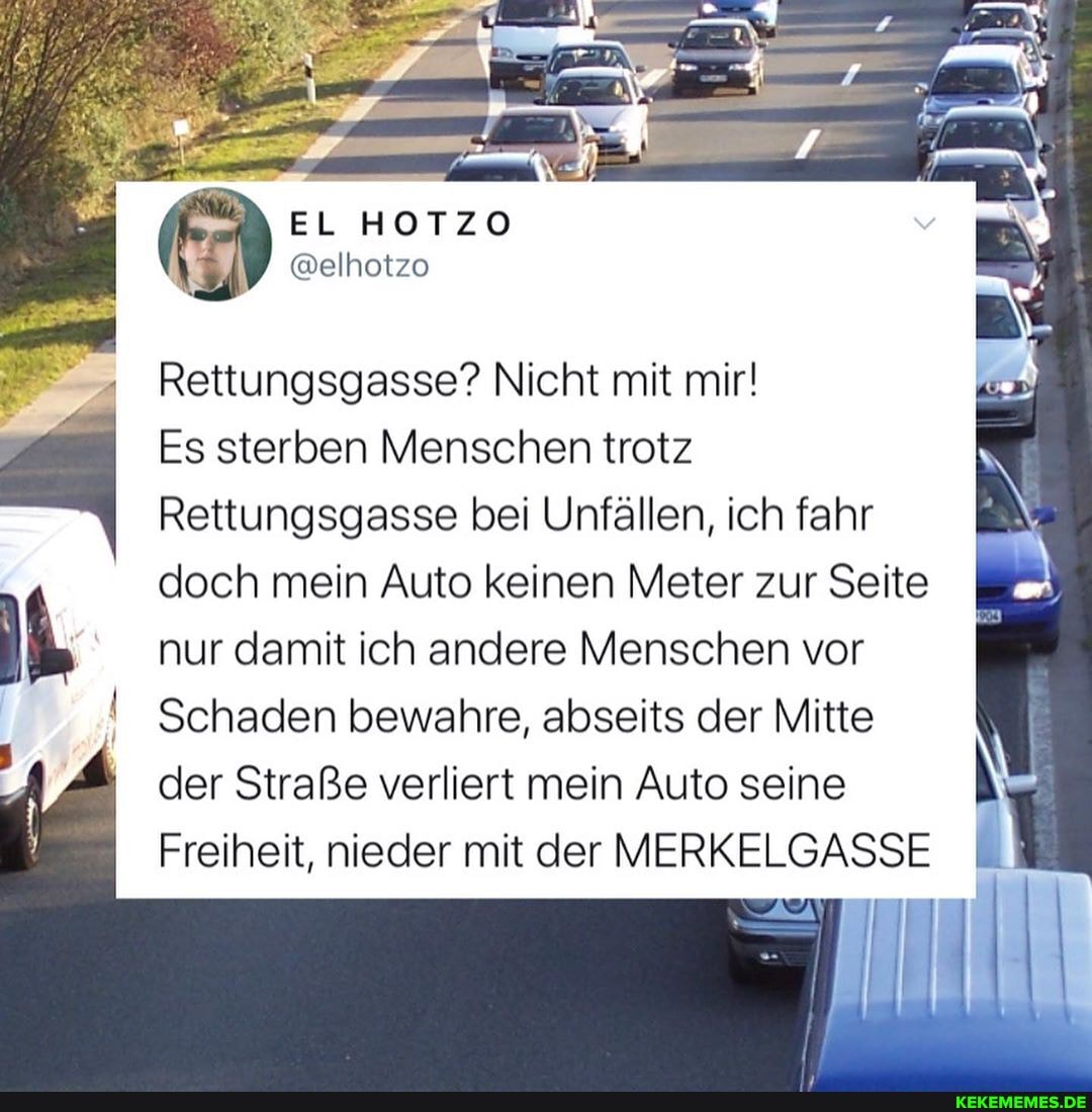 EL HOTZO
@elhotzo
Rettungsgasse? Nicht mit mir!
Es sterben Menschen trotz
Rettungsgasse bei Unfällen, ich fahr doch mein Auto keinen Meter zur Seite nur damit ich andere Menschen vor
I Schaden bewahre, abseits der Mitte I,
der Straße verliert mein Auto seine
Freiheit, nieder mit der MERKELGASSE