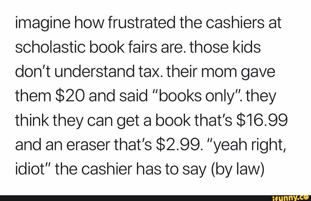 Imagine how frustrated the cashiers at scholastic book fairs are. those