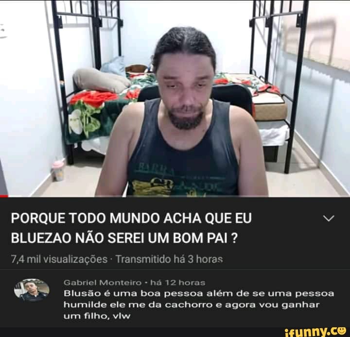PORQUE TODO MUNDO ACHA QUE EU BLUEZAO NÃO SEREI UM BOM PAI ?
7,4 mil visualizações - Transmitido há 3 horas
mm
Mic o-há 12 hora
Blusão é uma boa pessoa além de se uma pessoa humilde ele me da cachorro e agora vou ganhar um filho, viw