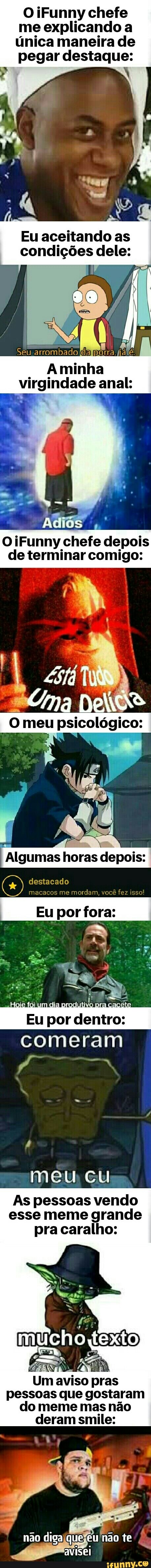 OiFunny chefe me explicando a única maneira de pegar destaque:
Eu aceitando as condições dele:
Aminha virgindade anal:
OiFunny chefe depois de terminar comigo:
Algumas horas depois:
destacado macacos me mordam, você fez isso!
Eu por fora:
As pessoas vendo esse meme grande pra caralho:
so pras pessoas que gostaram do meme mas não deram smile: