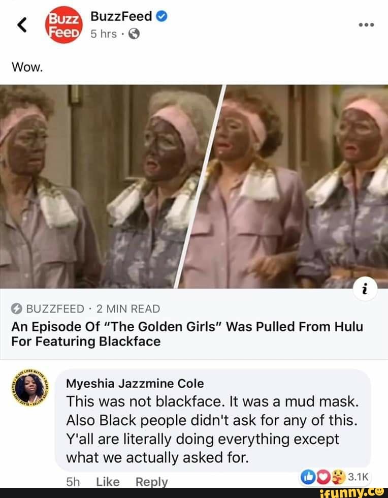 Wow.
2 MIN READ
An Episode Of "The Golden Girls" Was Pulled From Hulu
For Featuring Blackface
e Myeshia Jazzmine Cole
This was not blackface. It was a mud mask.
Also Black people didn't ask for any of this.
Y'all are literally doing everything except
what actually asked for.