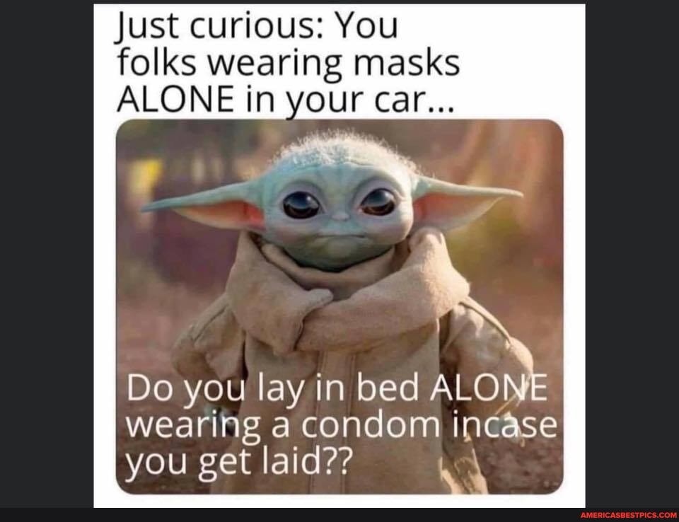 Just curious: You folks wearing masks
ALONE in your car...
it"
Do you lay in bed ALO
wearing a condom incase
you get laid??