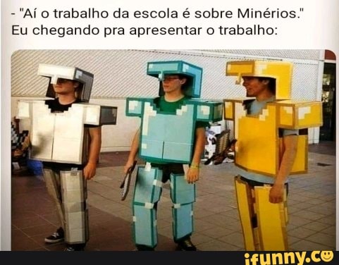 - "Aí trabalho da escola é sobre Minérios."
Eu chegando pra apresentar o trabalho: