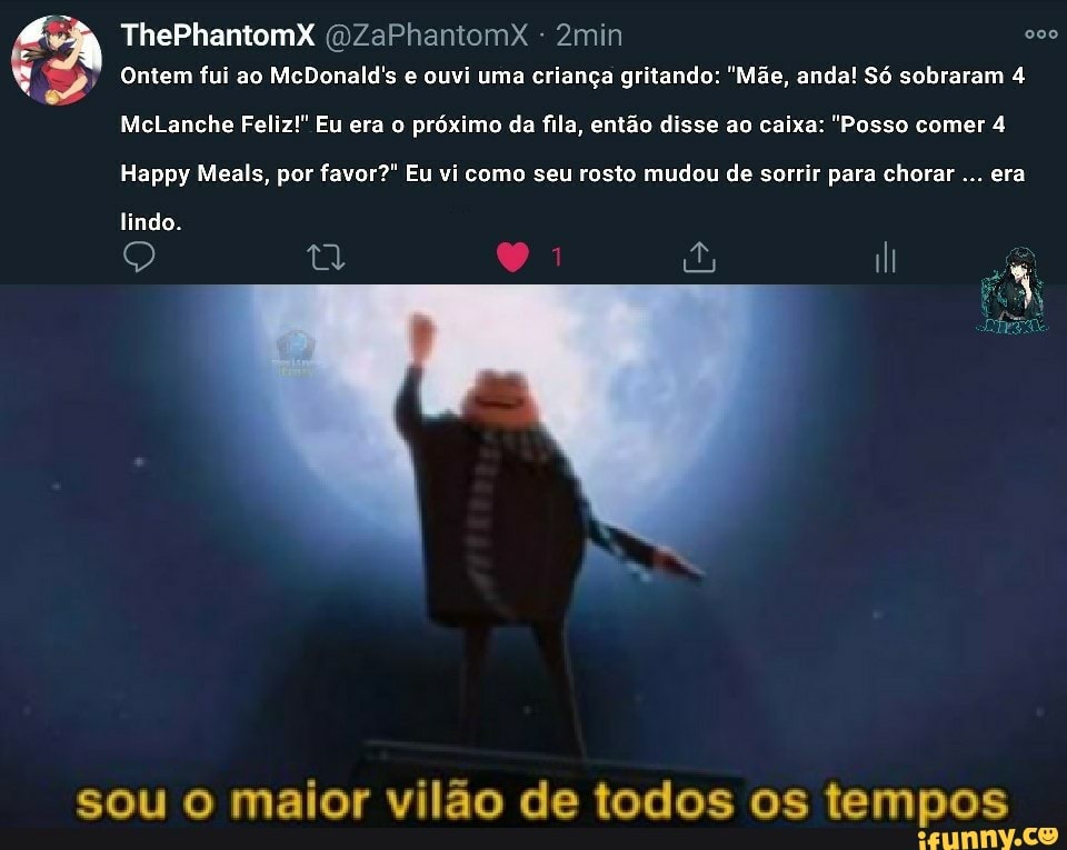 ThePhantomX (DZaPhantomX 2min 900
Ontem fui ao McDonald's e ouvi uma criança gritando: "Mãe, anda! Só sobraram 4
McLanche Feliz!" Eu era o próximo da fila, então disse ao caixa: "Posso comer 4
Happy Meals, por favor?" Eu vi como seu rosto mudou de sorrir para chorar era
lindo.
sou o maior vilão de todos os tempos