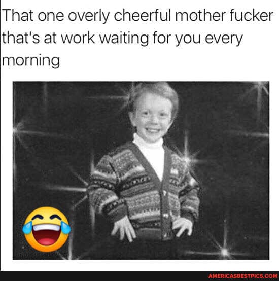 That one overly cheerful mother fucker that's at work waiting for you every morning