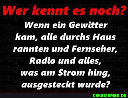 Wer kennt es noch?
Wenn ein Gewitter kam, alle durchs Haus rannten und Fernseher,
Radio und alles, was am Strom hing, ausaesteckt wurde?