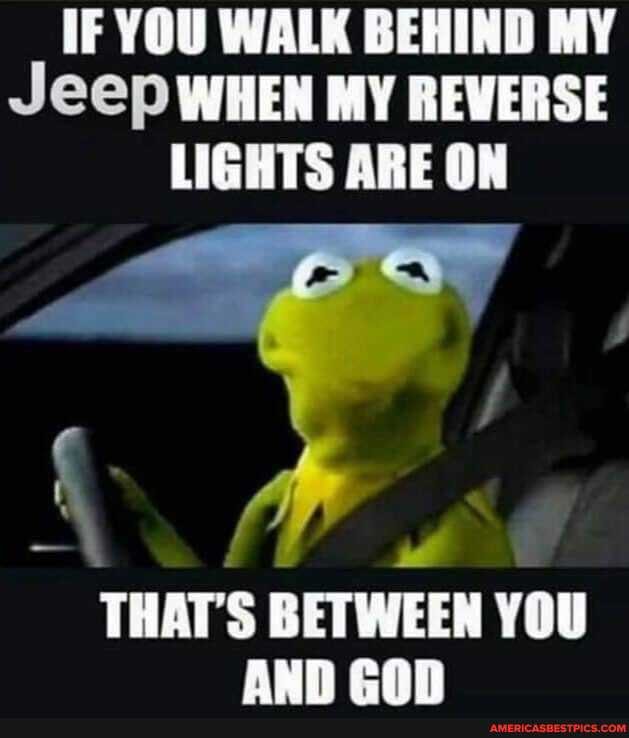 IF YOU WALK BEHIND MY Jeep WHEN MY REVERSE LIGHTS ARE ON
THAT'S BETWEEN YOU aun econ