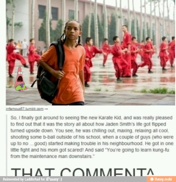 I
finally got around to seeing the new Karate Kid, and was really pleased
to find out that it
was the story all about how Jaden Smith's life got fipped
turned upside down. You see, he was chilling out, maxing, relaxing all coo!
shooting some b-ball outside of his school, when a couple of guys (who were
up to no
good) started making troubi hbourhood. He got in one
ittie fight and his mom got scared! And said "You're going to learn kung-fu
TUATOONNMENITA
n his n
