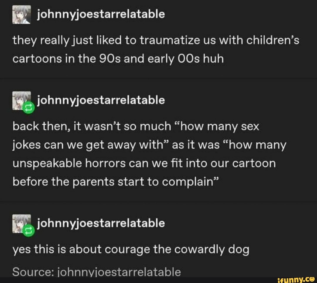 i
they really just liked to traumatize us with children's
cartoons in the 90s and early OOs huh
[NE ¡ohnnyjoestarrelatable
back then, it wasn't so much "how many sex
jokes can we get away with" as it was "how many
unspeakable horrors can we fit into our cartoon
before the parents start to complain"
yes this is about courage the cowardly dog
Source: ¡ohnnvioestarrelatable