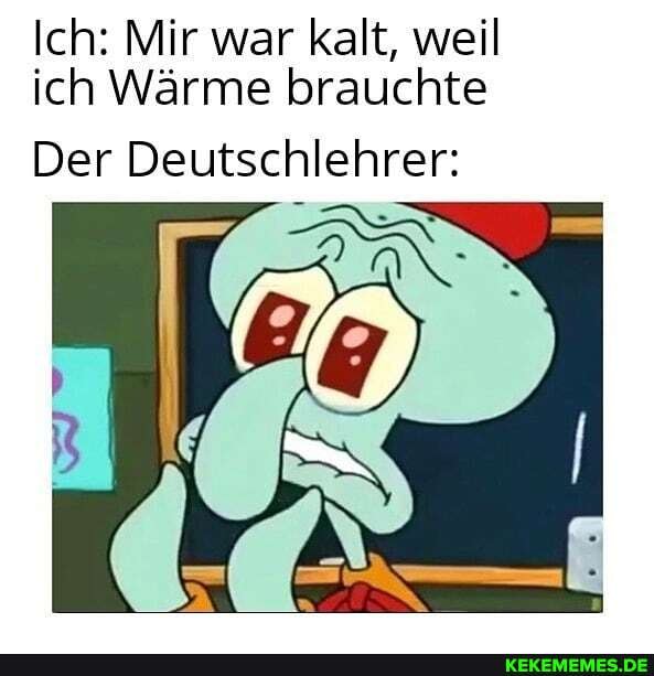 Ich: Mir war kalt, weil ich Wärme brauchte
Der Deutschlehrer: