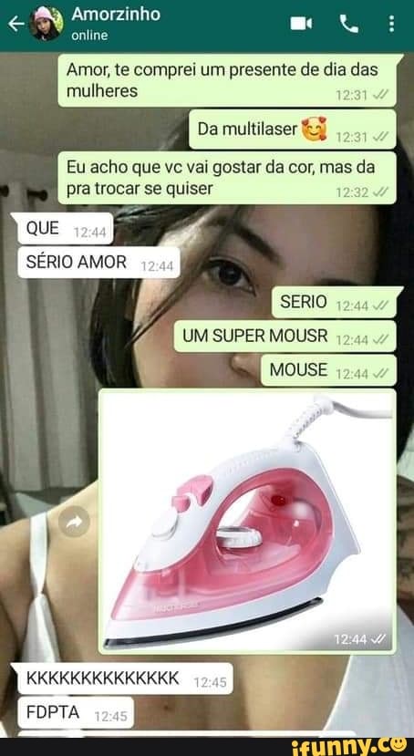 Amorzinho
online
Amor, te comprei um presente de dia das mulheres 1
Da multilaser
Eu acho que vc vai gostar da cor, mas da pra trocar se quiser
QUE SÉRIO AMOR
SERIO
UM SUPER MOUSR
Mouse
KKKKKKKKKKKKKK
FOPTA