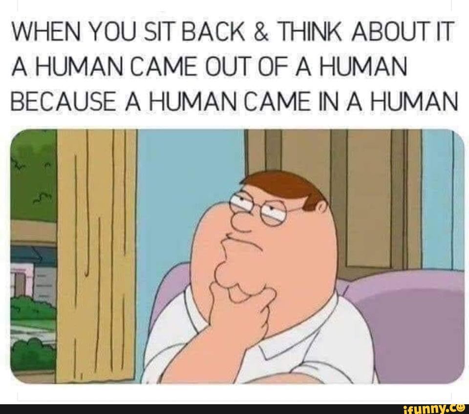 Yup - WHEN YOU SIT BACK & THINK ABOUT IT A HUMAN CAME OUT OF A HUMAN ...