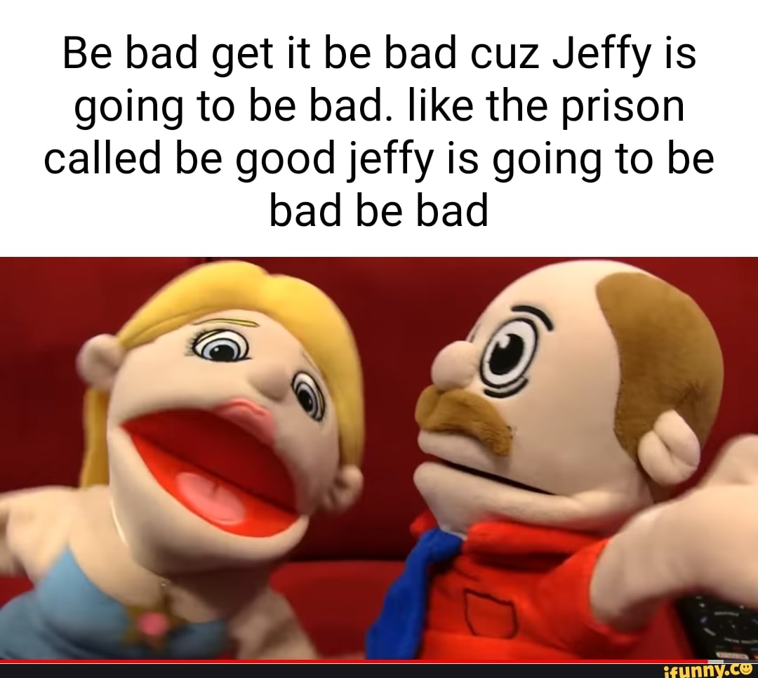 Be bad get it be bad cuz Jeffy is going to be bad. like the prison ...