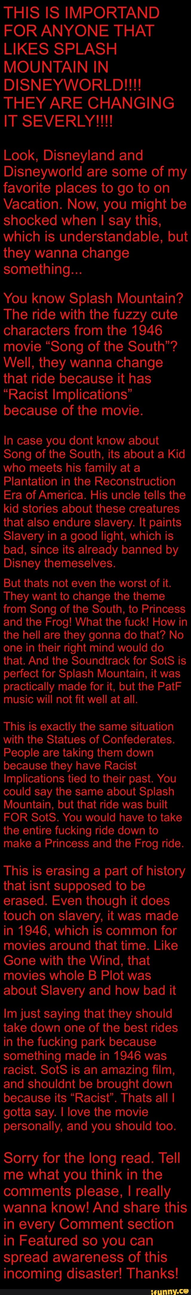THIS IS IMPORTAND
FOR ANYONE THAT
LIKES SPLASH
MOUNTAIN IN
shocked when I say this,
they wanna change
You know Splash Mountain?
The ride with the fuzzy cute
characters from the 1946
movie "Song of the South'?
Well, they wanna change
that ride because it has