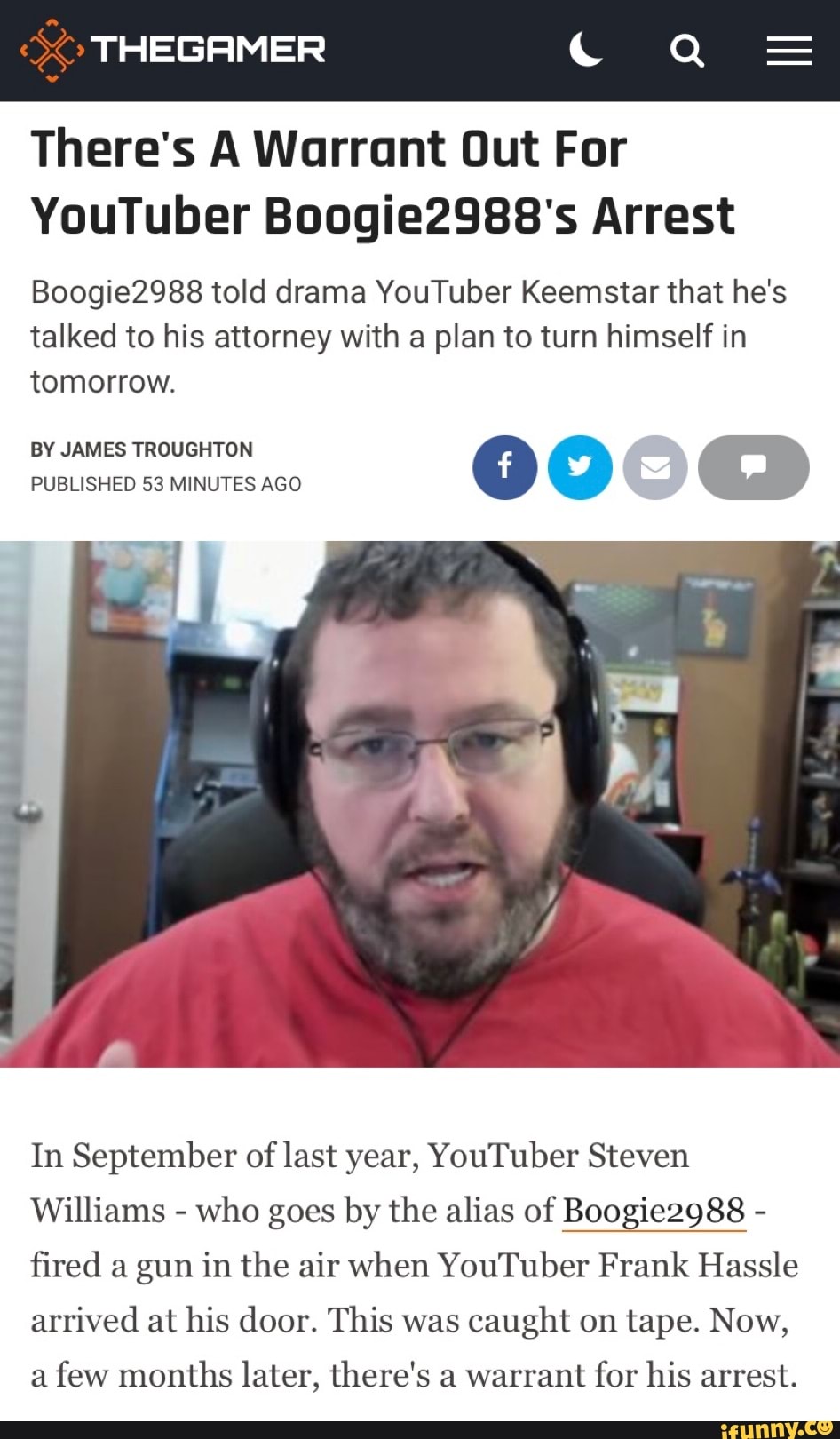 THEGAMER Qe
There's A Warrant Out For
YouTuber Boogie2988's Arrest
Boogie2988 told drama YouTuber Keemstar that he's talked to his attorney with a plan to turn himself in tomorrow.
BY JAMES TROUGHTON PUBLISHED 53 MINUTES AGO
In September of last year, YouTuber Steven
Williams - who goes by the alias of Boogie2988 - fired a gun in the air when YouTuber Frank Hassle arrived at his door. This was caught on tape. Now,
a few months later, there's a warrant for his arrest.