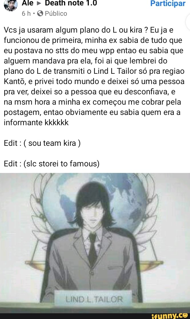 es" Ale Death note 1.0 Participar
Q Público
Vcs ja usaram algum plano do L ou lira ? Eu ja e funcionou de primeira, minha ex sabia de tudo que eu postava no stts do meu wpp entao eu sabia que alguem mandava pra ela, foi ai que lembrei do plano do L de transmiti o Lind L Tailor só pra regiao
Kantô, e privei todo mundo e deixei só uma pessoa pra ver, deixei so a pessoa que eu desconfiava, e na msm hora a minha ex começou me cobrar pela postagem, entao obviamente eu sabia quem era a informante kkkkkk
Edit: (sou team kira )
Edit : (slc storei to famous)
LIND TAILOR