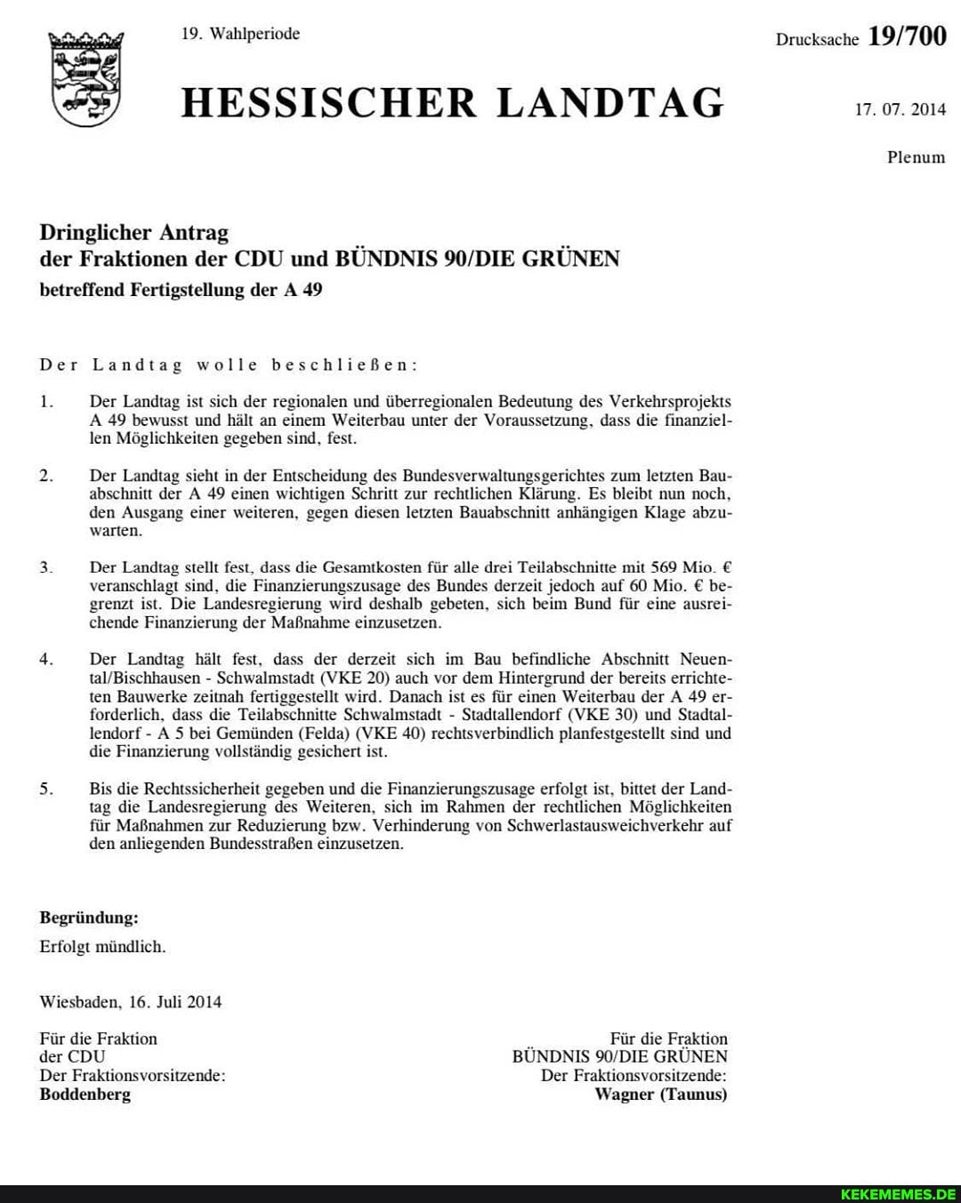 19. Wahlperiode
HESSISCHER LANDTAG
Dringlicher Antrag der Fraktionen der CDU und BÜNDNIS GRÜNEN
betreffend Fertigstellung der A 49
1.
Der Landtag wolle beschließen:
1. Der Landtag ist sich der regionalen und überregionalen Bedeutung des Verkehrsprojekts
A 49 bewusst und hält an einem Weiterbau unter der Voraussetzung, dass die finanziel- len Möglichkeiten gegeben sind, fest.
Der Landtag sieht in der Entscheidung des Bundesverwaltungsgerichtes zum letzten Bau- abschnitt der A 49 einen wichtigen Schritt zur rechtlichen Klärung. Es bleibt nun noch, den Ausgang einer weiteren, gegen diesen letzten Bauabschnitt anhängigen Klage abzu- warten.
Der Landtag stellt fest, dass die Gesamtkosten für alle drei Teilabschnitte mit 569 Mio.
veranschlagt sind, die Finanzierungszusage des Bundes derzeit jedoch auf 60 Mio. be- grenzt ist. Die Landesregierung wird deshalb gebeten, sich beim Bund für eine ausrei- chende Finanzierung der Maßnahme einzusetzen.
Der Landtag hält fest, dass der derzeit sich im Bau befindliche Abschnitt Neuen-
- Schwalmstadt (VKE 20) auch vor dem Hintergrund der bereits errichte- ten Bauwerke zeitnah fertiggestellt wird. Danach ist es für einen Weiterbau der A 49 er- forderlich, dass die Teilabschnitte Schwalmstadt - Stadtallendorf (VKE 30) und Stadtal- lendorf - A 5 bei Gemünden (Felda) (VKE 40) rechtsverbindlich planfestgestellt sind und die Finanzierung vollständig gesichert ist.
Bis die Rechtssicherheit gegeben und die Finanzierungszusage erfolgt ist, bittet der Land- tag die Landesregierung des Weiteren, sich im Rahmen der rechtlichen Möglichkeiten für Maßnahmen zur Reduzierung bzw. Verhinderung von Schwerlastausweichverkehr auf den anliegenden Bundesstraßen einzusetzen.
Begründung:
Erfolgt mündlich.
Wiesbaden, 16. Juli 2014
Für die Fraktion Für die Fraktion der CDU BÜNDNIS GRÜNEN Der Fraktionsvorsitzende: Der Fraktionsvorsitzende:
(Taunus)
Drucksache
17. 07. 2014
Plenum