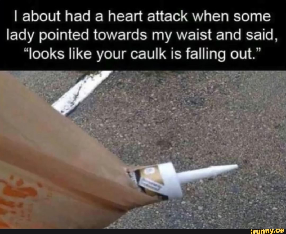 I about had a heart attack when some
lady pointed towards my waist and said,
"looks like your caulk is falling out."