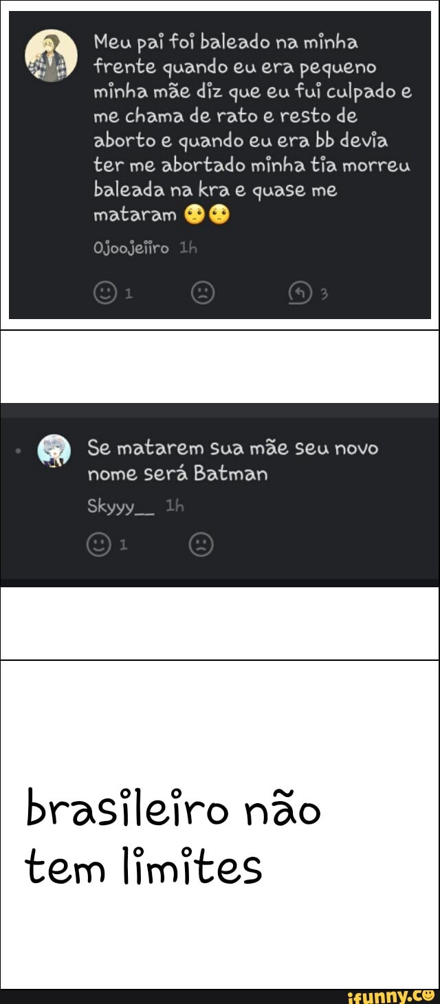 Meu pai foi baleado na
minha
frente quando eu era pequeno
minha mãe diz que eu
fui culpado e
me
chama de rato e resto de
aborto e quando eu era
bb devia
ter me
abortado minha tia morreu
baleada na
kra e quase me
mataram BO
Se matarem sua mãe seu novo
nome será Batman
brasileiro não
tem limites