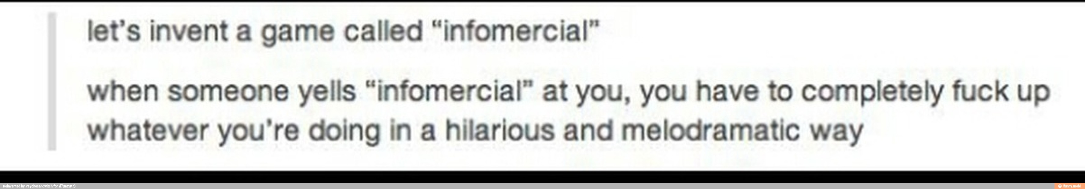 let's invent Called "infomercial"
when someone yells "infomercial" at you, you have to completely fuck up
whatever you're doing in a hilarious and melodramatic way
