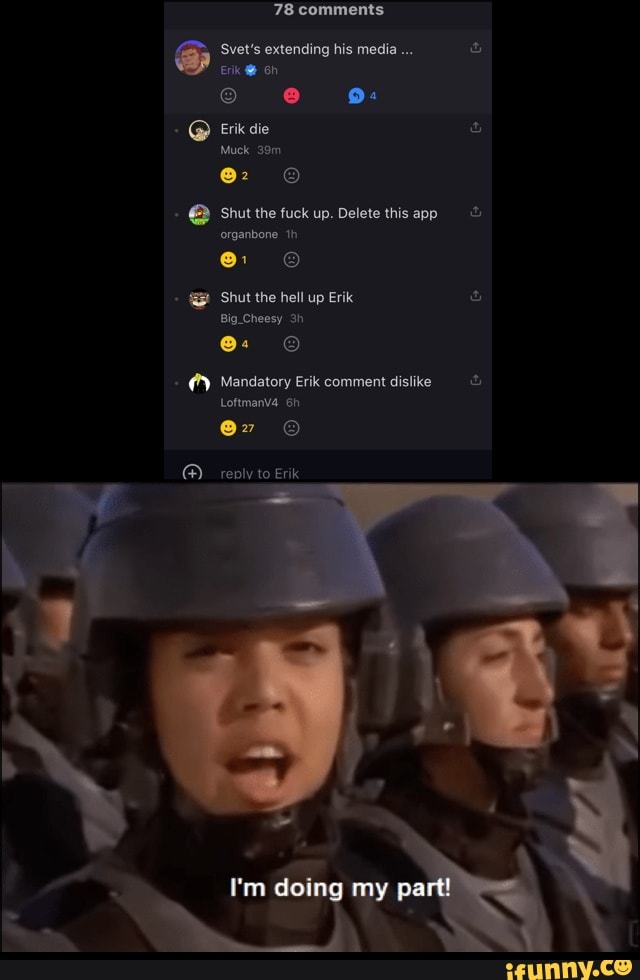 78 comments
Svet's extending his media
Erik
9:
@ Erik die
Muck
Shut the fuck up. Delete this app organbone th
Shut the hell up Erik
By
Mandatory Erik comment dislike
Loftmanva
reply to Erik
I'm doing my part!