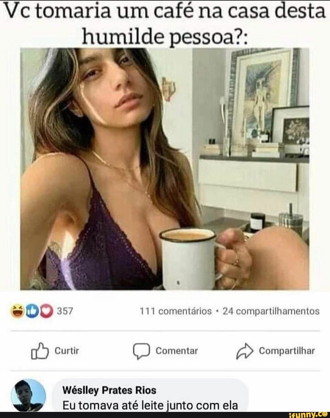 Vc tomaria um café na casa desta humilde pessoa?:
ES DO 357 111 comentários 24 compartilhamentos
Curtir E) Comentar Compartilhar
Wéslley Prates Rios
Eu tomava até leite junto com ela