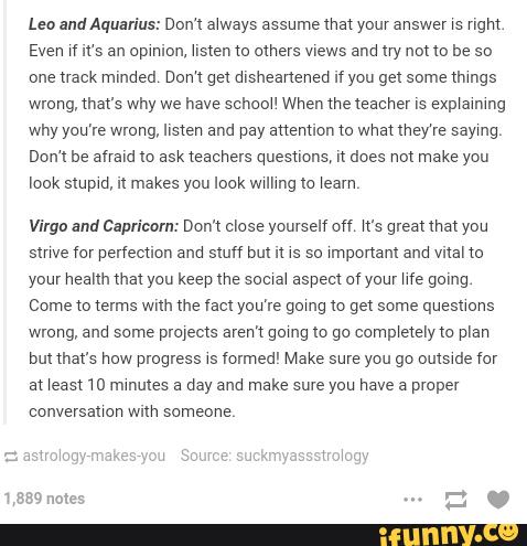 Leo anquuarius: Dom awways assume met your answer xs ngm.
Even w It‘s an opmuon, usten tu others views and uy nm to be so
one uaok minded, Don‘t gel dlsheanened If you get some mmgs
wrong, mars why we have schooU When we teacher l5 exp‘ammg
why you're wrong, listen and pay anenuon (0 What they‘re saymg,
Dom be afraid lo ask teachers questions, n does nm make you
lock smpm, u makes you look wmmg lo weam
Virgo and Capricvm: Dom close yourself off K‘s gram mm you
smve for perfection and stuff but n IS sc \mponanl and vnal (a
your health mm you keep me soma‘ aspect of your We going.
Come to terms with me (acl you've gomg to get some quesuons
wrong, and some prayems aremgomg to go comp‘etelyto plan
om mars how progress vs Íolmed' Make sure you go oulswde for
at Weast 10 minutes a day and make sure you have a proper
wllh
