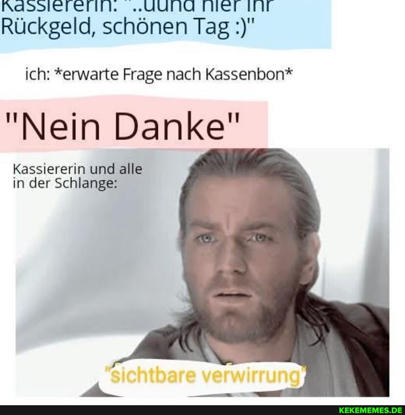 Rassieletitl, "UUNG TNET IT Rückgeld, schönen Tag
ich: *erwarte Frage nach Kassenbon*
"Nein Danke"
Kassiererin und alle in der Schlange: